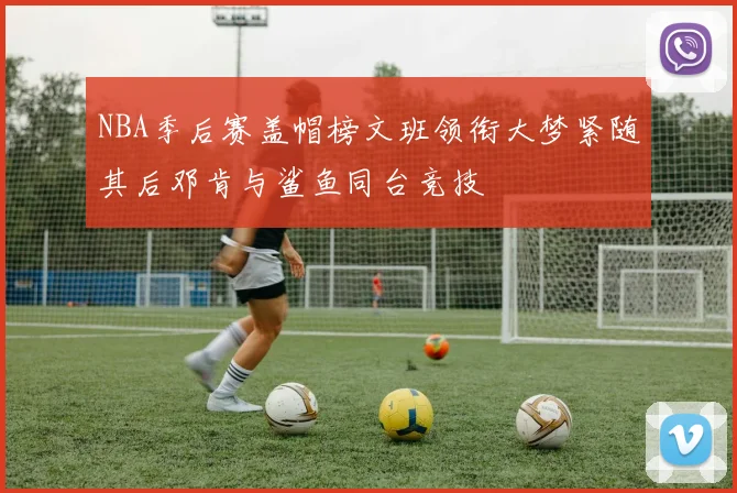 NBA季后赛盖帽榜文班领衔大梦紧随其后邓肯与鲨鱼同台竞技