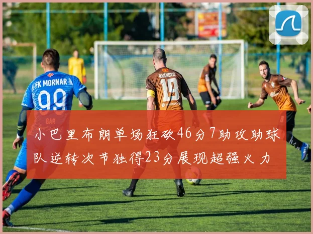 小巴里布朗单场狂砍46分7助攻助球队逆转次节独得23分展现超强火力