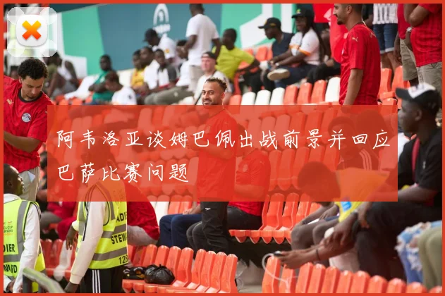 阿韦洛亚谈姆巴佩出战前景并回应巴萨比赛问题