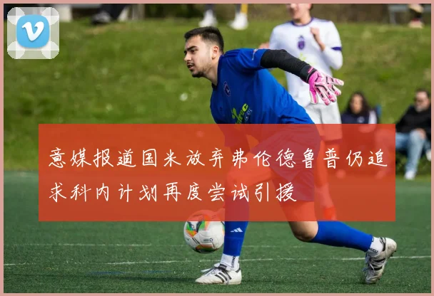 意媒报道国米放弃弗伦德鲁普仍追求科内计划再度尝试引援