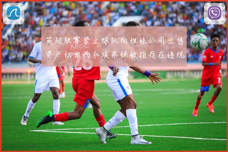 英超联赛禁止球队向姐妹公司出售资产切尔西和埃弗顿被指存在违规行为