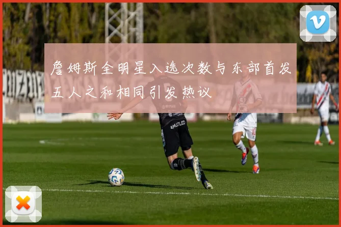 詹姆斯全明星入选次数与东部首发五人之和相同引发热议