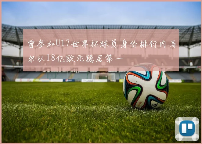 曾参加U17世界杯球员身价排行内马尔以18亿欧元稳居第一