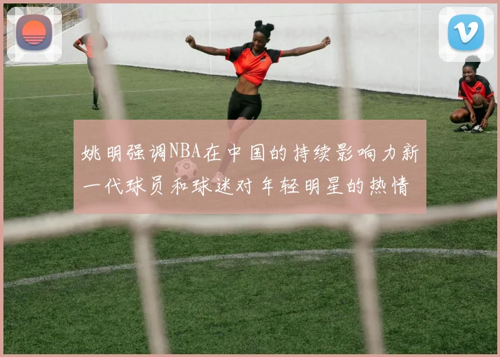 姚明强调NBA在中国的持续影响力新一代球员和球迷对年轻明星的热情不减