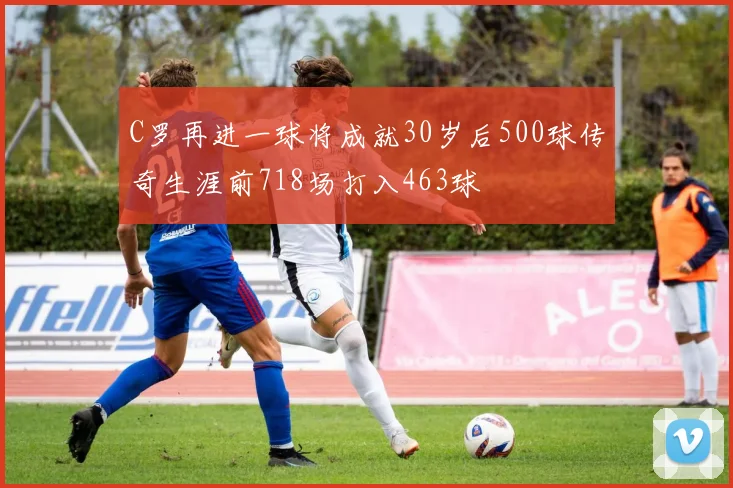 C罗再进一球将成就30岁后500球传奇生涯前718场打入463球