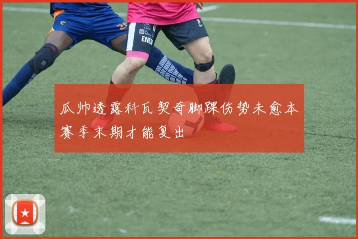 瓜帅透露科瓦契奇脚踝伤势未愈本赛季末期才能复出