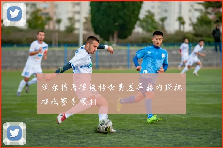 沃尔特马德谈转会费差异赫内斯祝福我赛季顺利
