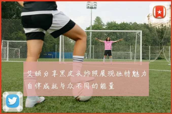 艾顿分享黑皮衣帅照展现独特魅力自律成就与众不同的能量