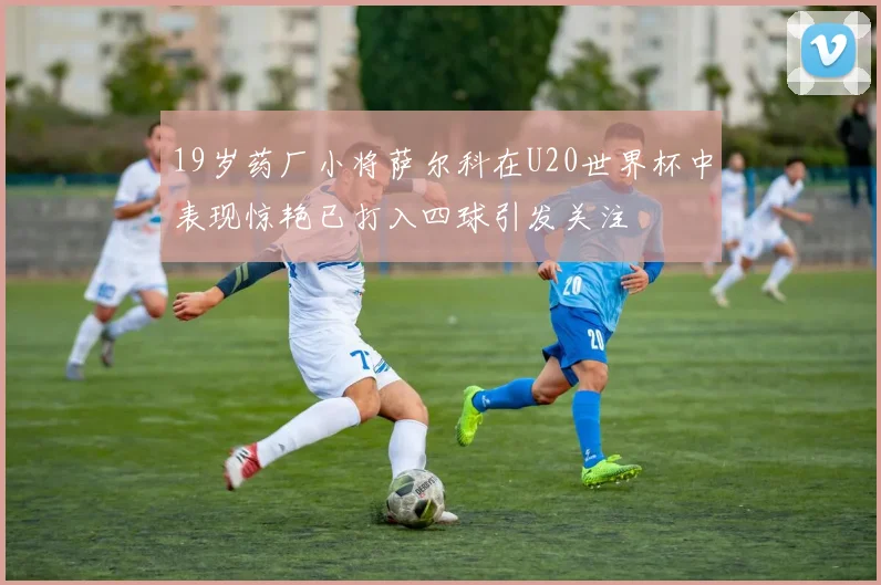 19岁药厂小将萨尔科在U20世界杯中表现惊艳已打入四球引发关注
