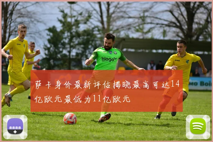 萨卡身价最新评估揭晓最高可达14亿欧元最低为11亿欧元