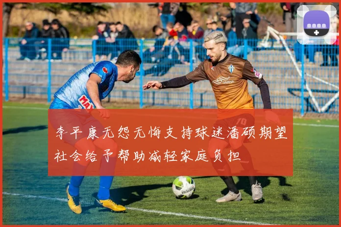 李平康无怨无悔支持球迷潘硕期望社会给予帮助减轻家庭负担