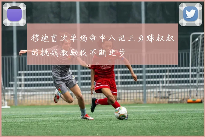 穆迪首次单场命中八记三分球叔叔的挑战激励我不断进步
