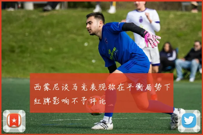 西蒙尼谈马竞表现称在平衡局势下红牌影响不予评论