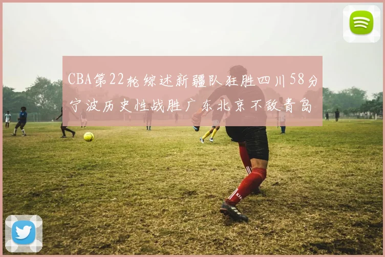 CBA第22轮综述新疆队狂胜四川58分宁波历史性战胜广东北京不敌青岛